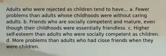 Adults who were rejected as children tend to have... a. Fewer problems than adults whose childhoods were without caring adults. b. Friends who are socially competent and mature, even though their childhoods were essentially friendless. c. Higher self-esteem than adults who were socially competent as children. d. More problems than adults who had close friends when they were children.