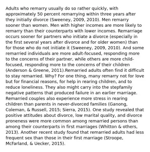 Adults who remarry usually do so rather quickly, with approximately 50 percent remarrying within three years after they initially divorce (Sweeney, 2009, 2010). Men remarry sooner than women. Men with higher incomes are more likely to remarry than their counterparts with lower incomes. Remarriage occurs sooner for partners who initiate a divorce (especially in the first several years after divorce and for older women) than for those who do not initiate it (Sweeney, 2009, 2010). And some remarried individuals are more adult-focused, responding more to the concerns of their partner, while others are more child-focused, responding more to the concerns of their children (Anderson & Greene, 2011).Remarried adults often find it difficult to stay remarried. Why? For one thing, many remarry not for love but for financial reasons, for help in rearing children, and to reduce loneliness. They also might carry into the stepfamily negative patterns that produced failure in an earlier marriage. Remarried couples also experience more stress in rearing children than parents in never-divorced families (Ganong, Coleman, & Russell, 2015; Sierra, 2015). One study revealed that positive attitudes about divorce, low marital quality, and divorce proneness were more common among remarried persons than among their counterparts in first marriages (Whitton & others, 2013). Another recent study found that remarried adults had less frequent sex than those in their first marriage (Stroope, McFarland, & Uecker, 2015).