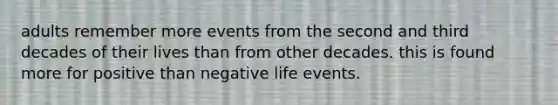 adults remember more events from the second and third decades of their lives than from other decades. this is found more for positive than negative life events.