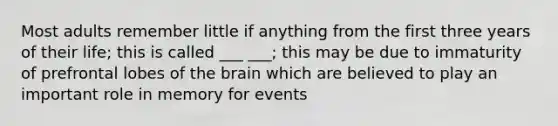 Most adults remember little if anything from the first three years of their life; this is called ___ ___; this may be due to immaturity of prefrontal lobes of the brain which are believed to play an important role in memory for events