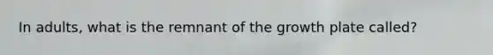 In adults, what is the remnant of the growth plate called?