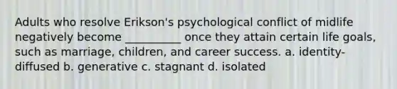 Adults who resolve Erikson's psychological conflict of midlife negatively become __________ once they attain certain life goals, such as marriage, children, and career success. a. identity-diffused b. generative c. stagnant d. isolated