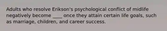 Adults who resolve Erikson's psychological conflict of midlife negatively become ____ once they attain certain life goals, such as marriage, children, and career success.