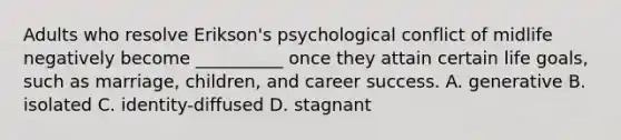 Adults who resolve Erikson's psychological conflict of midlife negatively become __________ once they attain certain life goals, such as marriage, children, and career success. A. generative B. isolated C. identity-diffused D. stagnant