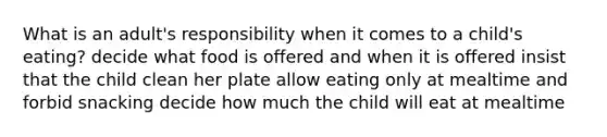 What is an adult's responsibility when it comes to a child's eating? decide what food is offered and when it is offered insist that the child clean her plate allow eating only at mealtime and forbid snacking decide how much the child will eat at mealtime