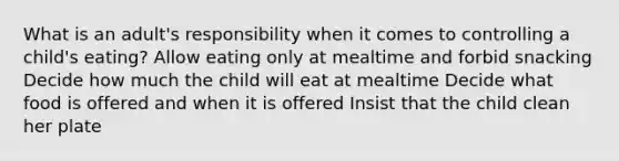 What is an adult's responsibility when it comes to controlling a child's eating? Allow eating only at mealtime and forbid snacking Decide how much the child will eat at mealtime Decide what food is offered and when it is offered Insist that the child clean her plate