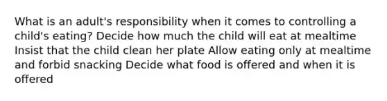 What is an adult's responsibility when it comes to controlling a child's eating? Decide how much the child will eat at mealtime Insist that the child clean her plate Allow eating only at mealtime and forbid snacking Decide what food is offered and when it is offered