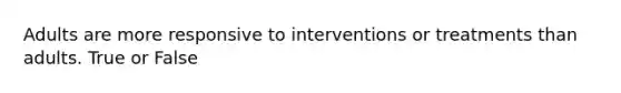 Adults are more responsive to interventions or treatments than adults. True or False