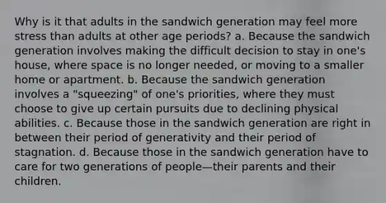 Why is it that adults in the sandwich generation may feel more stress than adults at other age periods? a. Because the sandwich generation involves making the difficult decision to stay in one's house, where space is no longer needed, or moving to a smaller home or apartment. b. Because the sandwich generation involves a "squeezing" of one's priorities, where they must choose to give up certain pursuits due to declining physical abilities. c. Because those in the sandwich generation are right in between their period of generativity and their period of stagnation. d. Because those in the sandwich generation have to care for two generations of people—their parents and their children.