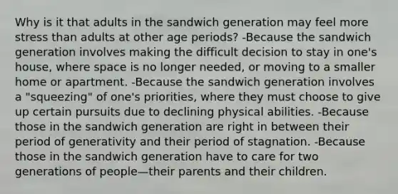 Why is it that adults in the sandwich generation may feel more stress than adults at other age periods? ​-Because the sandwich generation involves making the difficult decision to stay in one's house, where space is no longer needed, or moving to a smaller home or apartment. ​-Because the sandwich generation involves a "squeezing" of one's priorities, where they must choose to give up certain pursuits due to declining physical abilities. ​-Because those in the sandwich generation are right in between their period of generativity and their period of stagnation. ​-Because those in the sandwich generation have to care for two generations of people—their parents and their children.