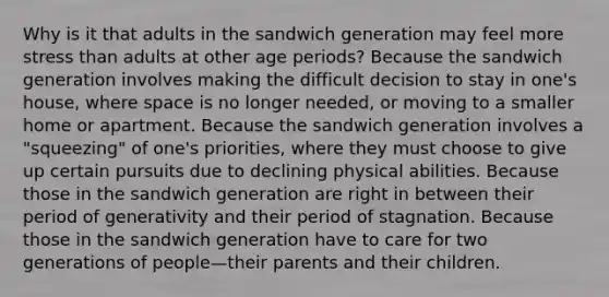 Why is it that adults in the sandwich generation may feel more stress than adults at other age periods? ​Because the sandwich generation involves making the difficult decision to stay in one's house, where space is no longer needed, or moving to a smaller home or apartment. ​Because the sandwich generation involves a "squeezing" of one's priorities, where they must choose to give up certain pursuits due to declining physical abilities. ​Because those in the sandwich generation are right in between their period of generativity and their period of stagnation. ​Because those in the sandwich generation have to care for two generations of people—their parents and their children.