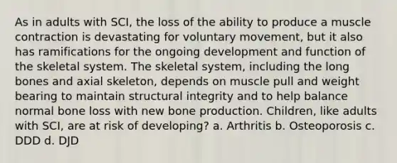 As in adults with SCI, the loss of the ability to produce a muscle contraction is devastating for voluntary movement, but it also has ramifications for the ongoing development and function of the skeletal system. The skeletal system, including the long bones and axial skeleton, depends on muscle pull and weight bearing to maintain structural integrity and to help balance normal bone loss with new bone production. Children, like adults with SCI, are at risk of developing? a. Arthritis b. Osteoporosis c. DDD d. DJD