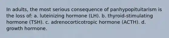 In adults, the most serious consequence of panhypopituitarism is the loss of: a. luteinizing hormone (LH). b. thyroid-stimulating hormone (TSH). c. adrenocorticotropic hormone (ACTH). d. growth hormone.