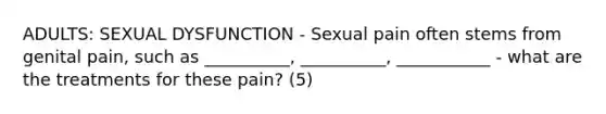 ADULTS: SEXUAL DYSFUNCTION - Sexual pain often stems from genital pain, such as __________, __________, ___________ - what are the treatments for these pain? (5)