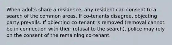 When adults share a residence, any resident can consent to a search of the common areas. If co-tenants disagree, objecting party prevails. If objecting co-tenant is removed (removal cannot be in connection with their refusal to the search), police may rely on the consent of the remaining co-tenant.