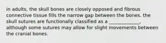 in adults, the skull bones are closely opposed and fibrous connective tissue fills the narrow gap between the bones. the skull sutures are functionally classified as a _____________, although some sutures may allow for slight movements between the cranial bones.