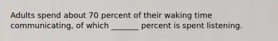 Adults spend about 70 percent of their waking time communicating, of which _______ percent is spent listening.