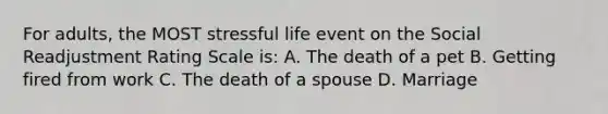 For adults, the MOST stressful life event on the Social Readjustment Rating Scale is: A. The death of a pet B. Getting fired from work C. The death of a spouse D. Marriage