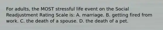 For adults, the MOST stressful life event on the Social Readjustment Rating Scale is: A. marriage. B. getting fired from work. C. the death of a spouse. D. the death of a pet.