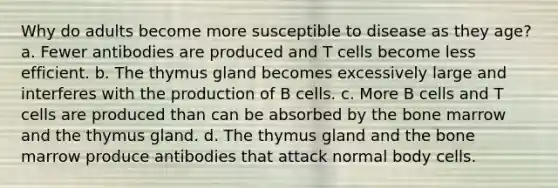 Why do adults become more susceptible to disease as they age? a. Fewer antibodies are produced and T cells become less efficient. b. The thymus gland becomes excessively large and interferes with the production of B cells. c. More B cells and T cells are produced than can be absorbed by the bone marrow and the thymus gland. d. The thymus gland and the bone marrow produce antibodies that attack normal body cells.