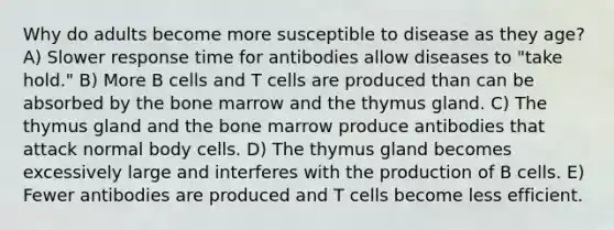 Why do adults become more susceptible to disease as they age? A) Slower response time for antibodies allow diseases to "take hold." B) More B cells and T cells are produced than can be absorbed by the bone marrow and the thymus gland. C) The thymus gland and the bone marrow produce antibodies that attack normal body cells. D) The thymus gland becomes excessively large and interferes with the production of B cells. E) Fewer antibodies are produced and T cells become less efficient.