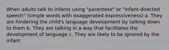 When adults talk to infants using "parentese" or "infant-directed speech" (simple words with exaggerated expressiveness) a. They are hindering the child's language development by talking down to them b. They are talking in a way that facilitates the development of language c. They are likely to be ignored by the infant