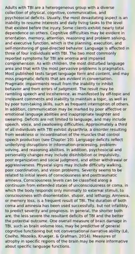 Adults with TBI are a heterogeneous group with a diverse collection of physical, cognitive, communicative, and psychosocial deficits. Usually, the most devastating aspect is an inability to resume interests and daily living tasks to the level that existed before the injury. Some clients exhibit nearly total dependence on others. Cognitive difficulties may be evident in orientation, memory, attention, reasoning and problem solving, and executive function, which is the planning, execution, and self-monitoring of goal-directed behavior. Language is affected in three of four individuals with TBI. The two most commonly reported symptoms for TBI are anomia and impaired comprehension. As with children, the most disturbed language area and that with the most pervasive problems is pragmatics. Most published tests target language form and content, and may miss pragmatic deficits that are evident in conversation. Pragmatic impairments result from the inability to inhibit behavior and from errors of judgment. The result may be rambling speech and incoherence, as manifested by off-topic and irrelevant comments and inability to maintain a topic, as well as by poor turn-taking skills, such as frequent interruption of others. In addition, communication may be marked by poor affective or emotional language abilities and inappropriate laughter and swearing. Deficits are not limited to language, and may include speech, voice, and swallowing difficulties. Approximately a third of all individuals with TBI exhibit dysarthria, a disorder resulting from weakness or incoordination of the muscles that control speech production (see Chapter 10). Language deficits reflect underlying disruptions in information-processing, problem-solving, and reasoning abilities. In addition, psychosocial and personality changes may include disinhibition or impulsivity, poor organization and social judgment, and either withdrawal or aggressiveness. Physical signs may include difficulty walking, poor coordination, and vision problems. Severity seems to be related to initial levels of consciousness and posttraumatic amnesia. Consciousness levels can be classified along a continuum from extended states of unconsciousness or coma, in which the body responds only minimally to external stimuli, to consciousness with disorientation, stupor, and lethargy. Amnesia, or memory loss, is a frequent result of TBI. The duration of both coma and amnesia has been used successfully, but not infallibly, to predict severity and prognosis. In general, the shorter both are, the less severe the resultant deficits of TBI and the better the potential outcome. One overall measure of brain damage in TBI, such as brain volume loss, may be predictive of general cognitive functioning but not conversational narrative ability (Lê, Coelho, Mozeiko, Krueger, & Grafman, 2014). Measures of atrophy in specific regions of the brain may be more informative about specific language functions.