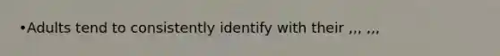 •Adults tend to consistently identify with their ,,, ,,,