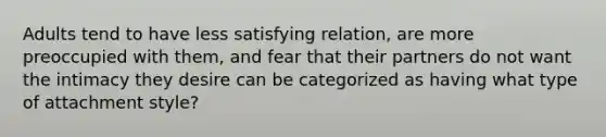 Adults tend to have less satisfying relation, are more preoccupied with them, and fear that their partners do not want the intimacy they desire can be categorized as having what type of attachment style?