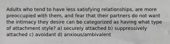 Adults who tend to have less satisfying relationships, are more preoccupied with them, and fear that their partners do not want the intimacy they desire can be categorized as having what type of attachment style? a) securely attached b) suppressively attached c) avoidant d) anxious/ambivalent