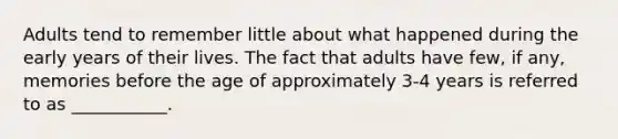 Adults tend to remember little about what happened during the early years of their lives. The fact that adults have few, if any, memories before the age of approximately 3-4 years is referred to as ___________.