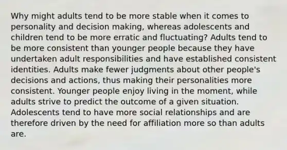 Why might adults tend to be more stable when it comes to personality and decision making, whereas adolescents and children tend to be more erratic and fluctuating? Adults tend to be more consistent than younger people because they have undertaken adult responsibilities and have established consistent identities. Adults make fewer judgments about other people's decisions and actions, thus making their personalities more consistent. Younger people enjoy living in the moment, while adults strive to predict the outcome of a given situation. Adolescents tend to have more social relationships and are therefore driven by the need for affiliation more so than adults are.