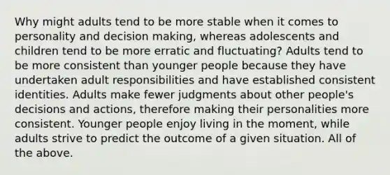 Why might adults tend to be more stable when it comes to personality and decision making, whereas adolescents and children tend to be more erratic and fluctuating? Adults tend to be more consistent than younger people because they have undertaken adult responsibilities and have established consistent identities. Adults make fewer judgments about other people's decisions and actions, therefore making their personalities more consistent. Younger people enjoy living in the moment, while adults strive to predict the outcome of a given situation. All of the above.