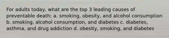 For adults today, what are the top 3 leading causes of preventable death: a. smoking, obesity, and alcohol consumption b. smoking, alcohol consumption, and diabetes c. diabetes, asthma, and drug addiction d. obesity, smoking, and diabetes