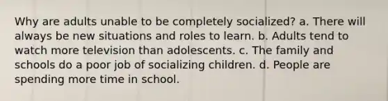 Why are adults unable to be completely socialized? a. There will always be new situations and roles to learn. b. Adults tend to watch more television than adolescents. c. The family and schools do a poor job of socializing children. d. People are spending more time in school.