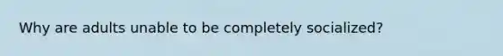 Why are adults unable to be completely socialized?