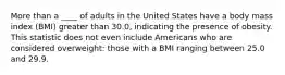 More than a ____ of adults in the United States have a body mass index (BMI) greater than 30.0, indicating the presence of obesity. This statistic does not even include Americans who are considered overweight: those with a BMI ranging between 25.0 and 29.9.