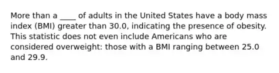 More than a ____ of adults in the United States have a body mass index (BMI) greater than 30.0, indicating the presence of obesity. This statistic does not even include Americans who are considered overweight: those with a BMI ranging between 25.0 and 29.9.