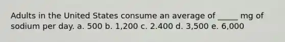 Adults in the United States consume an average of _____ mg of sodium per day. a. 500 b. 1,200 c. 2.400 d. 3,500 e. 6,000