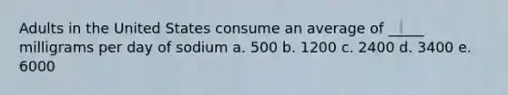 Adults in the United States consume an average of _____ milligrams per day of sodium a. 500 b. ​1200 ​c. 2400 ​d. 3400 ​e. 6000