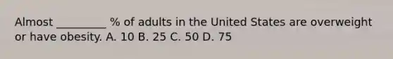 Almost _________ % of adults in the United States are overweight or have obesity. A. 10 B. 25 C. 50 D. 75