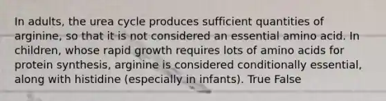 In adults, the urea cycle produces sufficient quantities of arginine, so that it is not considered an essential amino acid. In children, whose rapid growth requires lots of amino acids for protein synthesis, arginine is considered conditionally essential, along with histidine (especially in infants). True False