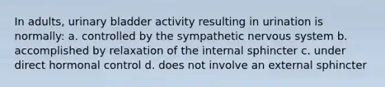 In adults, <a href='https://www.questionai.com/knowledge/kb9SdfFdD9-urinary-bladder' class='anchor-knowledge'>urinary bladder</a> activity resulting in urination is normally: a. controlled by the sympathetic <a href='https://www.questionai.com/knowledge/kThdVqrsqy-nervous-system' class='anchor-knowledge'>nervous system</a> b. accomplished by relaxation of the internal sphincter c. under direct hormonal control d. does not involve an external sphincter