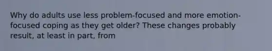 Why do adults use less problem-focused and more emotion-focused coping as they get older? These changes probably result, at least in part, from