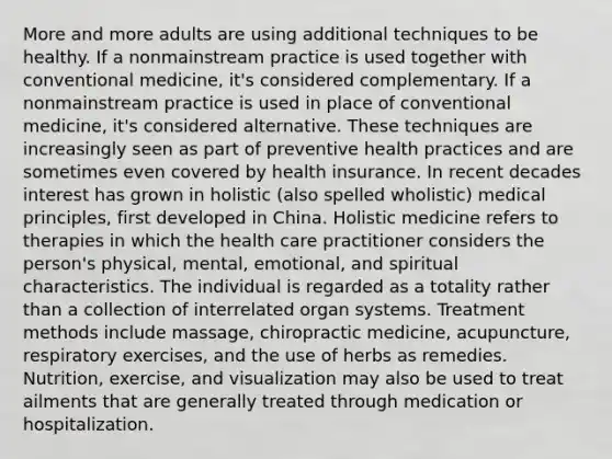 More and more adults are using additional techniques to be healthy. If a nonmainstream practice is used together with conventional medicine, it's considered complementary. If a nonmainstream practice is used in place of conventional medicine, it's considered alternative. These techniques are increasingly seen as part of preventive health practices and are sometimes even covered by health insurance. In recent decades interest has grown in holistic (also spelled wholistic) medical principles, first developed in China. Holistic medicine refers to therapies in which the health care practitioner considers the person's physical, mental, emotional, and spiritual characteristics. The individual is regarded as a totality rather than a collection of interrelated organ systems. Treatment methods include massage, chiropractic medicine, acupuncture, respiratory exercises, and the use of herbs as remedies. Nutrition, exercise, and visualization may also be used to treat ailments that are generally treated through medication or hospitalization.