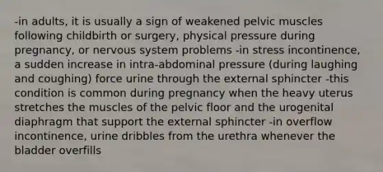 -in adults, it is usually a sign of weakened pelvic muscles following childbirth or surgery, physical pressure during pregnancy, or nervous system problems -in stress incontinence, a sudden increase in intra-abdominal pressure (during laughing and coughing) force urine through the external sphincter -this condition is common during pregnancy when the heavy uterus stretches the muscles of the pelvic floor and the urogenital diaphragm that support the external sphincter -in overflow incontinence, urine dribbles from the urethra whenever the bladder overfills