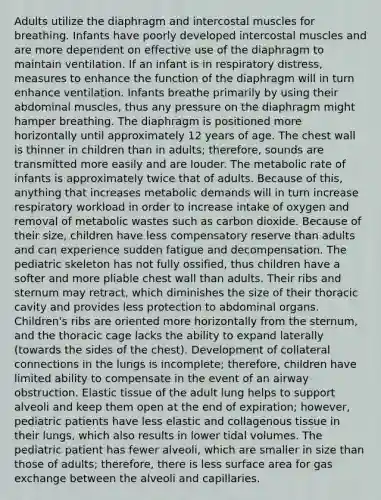 Adults utilize the diaphragm and intercostal muscles for breathing. Infants have poorly developed intercostal muscles and are more dependent on effective use of the diaphragm to maintain ventilation. If an infant is in respiratory distress, measures to enhance the function of the diaphragm will in turn enhance ventilation. Infants breathe primarily by using their abdominal muscles, thus any pressure on the diaphragm might hamper breathing. The diaphragm is positioned more horizontally until approximately 12 years of age. The chest wall is thinner in children than in adults; therefore, sounds are transmitted more easily and are louder. The metabolic rate of infants is approximately twice that of adults. Because of this, anything that increases metabolic demands will in turn increase respiratory workload in order to increase intake of oxygen and removal of metabolic wastes such as carbon dioxide. Because of their size, children have less compensatory reserve than adults and can experience sudden fatigue and decompensation. The pediatric skeleton has not fully ossified, thus children have a softer and more pliable chest wall than adults. Their ribs and sternum may retract, which diminishes the size of their thoracic cavity and provides less protection to abdominal organs. Children's ribs are oriented more horizontally from the sternum, and the thoracic cage lacks the ability to expand laterally (towards the sides of the chest). Development of collateral connections in the lungs is incomplete; therefore, children have limited ability to compensate in the event of an airway obstruction. Elastic tissue of the adult lung helps to support alveoli and keep them open at the end of expiration; however, pediatric patients have less elastic and collagenous tissue in their lungs, which also results in lower tidal volumes. The pediatric patient has fewer alveoli, which are smaller in size than those of adults; therefore, there is less surface area for gas exchange between the alveoli and capillaries.