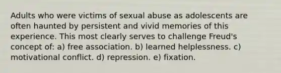 Adults who were victims of sexual abuse as adolescents are often haunted by persistent and vivid memories of this experience. This most clearly serves to challenge Freud's concept of: a) free association. b) learned helplessness. c) motivational conflict. d) repression. e) fixation.