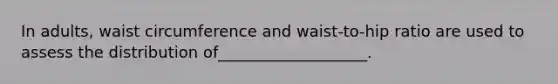 In adults, waist circumference and waist-to-hip ratio are used to assess the distribution of___________________.