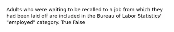 Adults who were waiting to be recalled to a job from which they had been laid off are included in the Bureau of Labor Statistics' "employed" category. True False